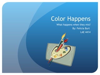 Color Happens What happens when they mix? By: Felicia Burt  LAE 4414 