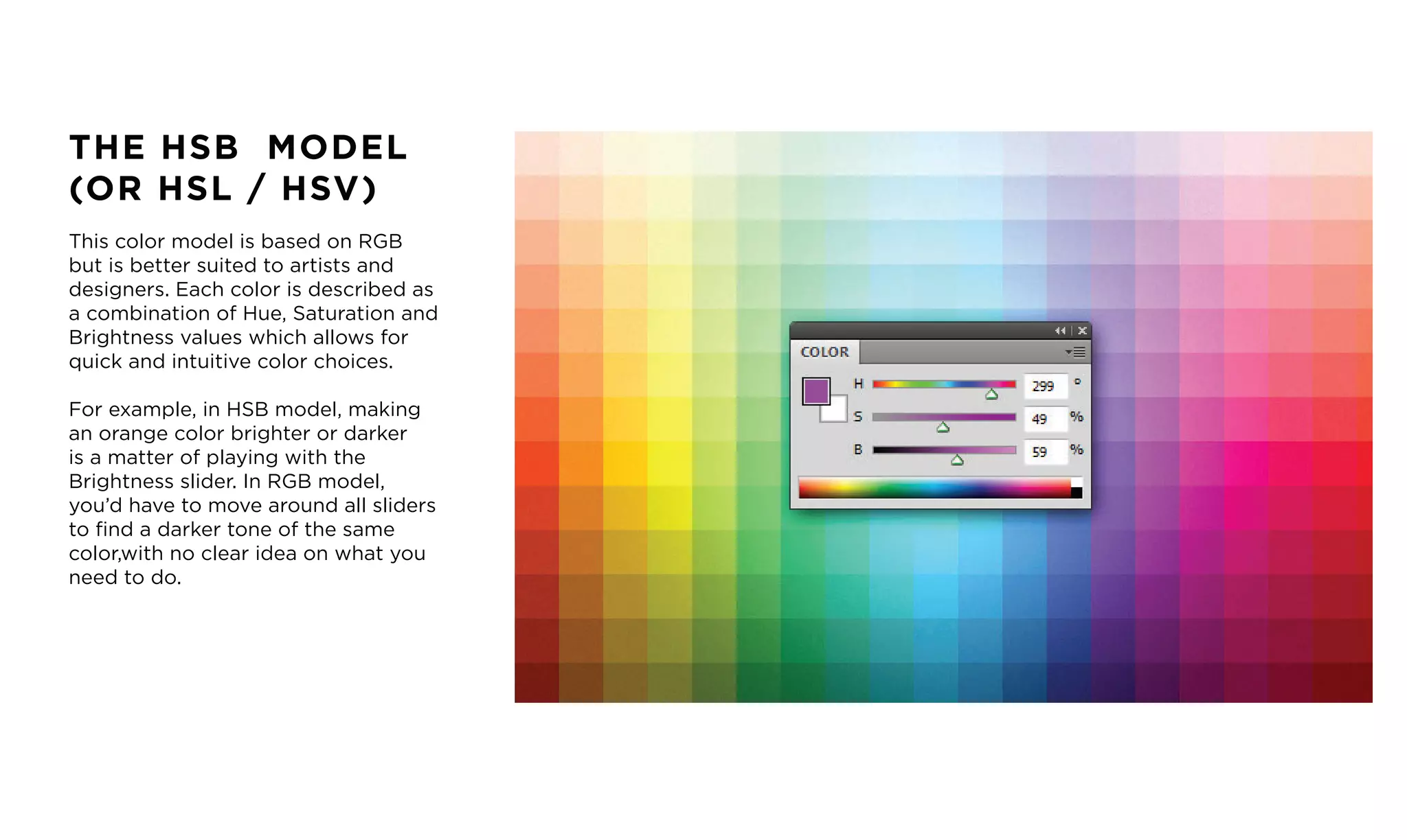THE HSB MODEL
(OR HSL / HSV)
This color model is based on RGB
but is better suited to artists and
designers. Each color is described as
a combination of Hue, Saturation and
Brightness values which allows for
quick and intuitive color choices.
For example, in HSB model, making
an orange color brighter or darker
is a matter of playing with the
Brightness slider. In RGB model,
you&rsquo;d have to move around all sliders
to find a darker tone of the same
color,with no clear idea on what you
need to do.
 