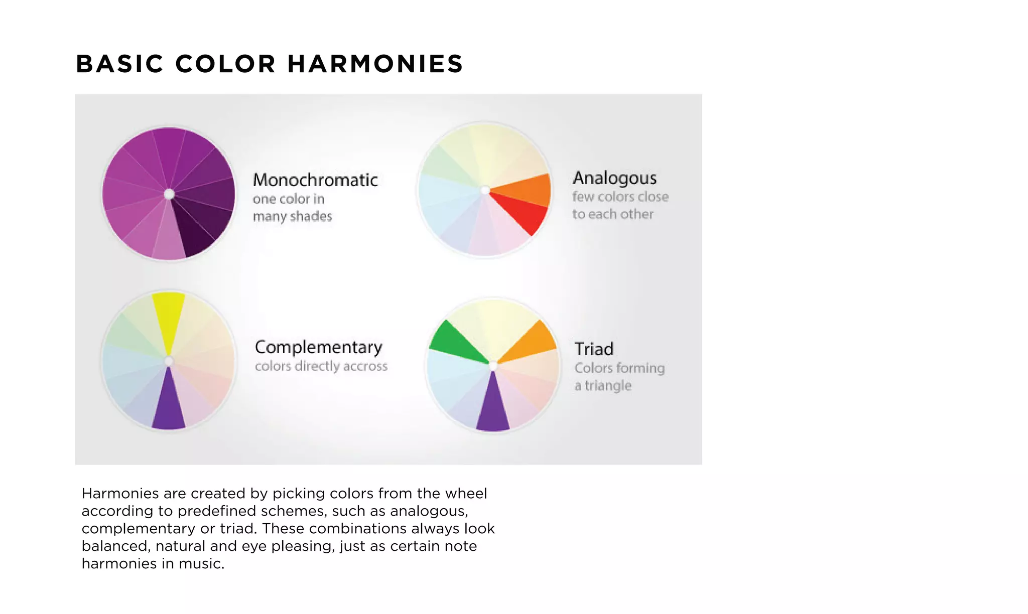 BASIC COLOR HARMONIES
Harmonies are created by picking colors from the wheel
according to predefined schemes, such as analogous,
complementary or triad. These combinations always look
balanced, natural and eye pleasing, just as certain note
harmonies in music.
 