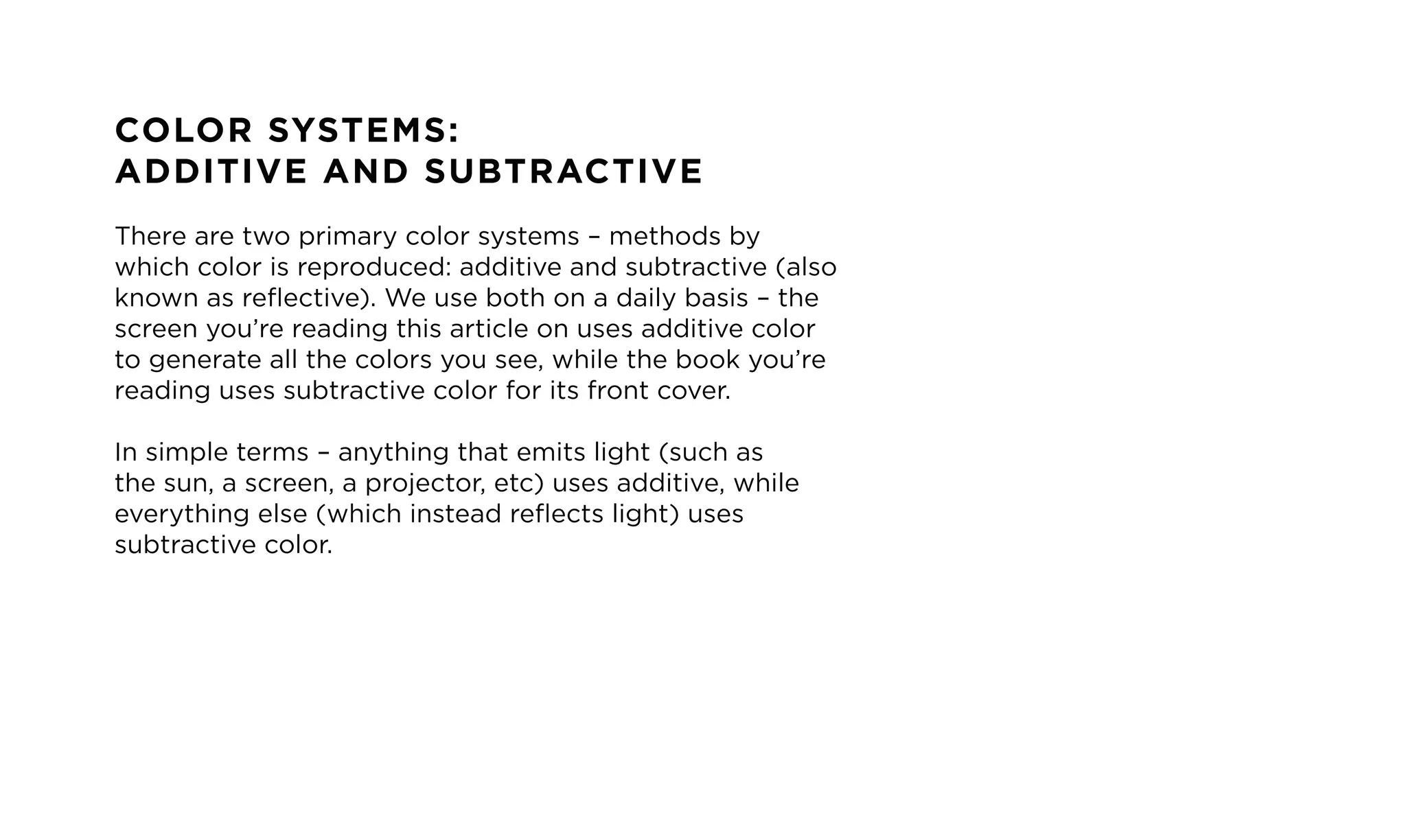 COLOR SYSTEMS:
ADDITIVE AND SUBTRACTIVE
There are two primary color systems &ndash; methods by
which color is reproduced: additive and subtractive (also
known as reflective). We use both on a daily basis &ndash; the
screen you&rsquo;re reading this article on uses additive color
to generate all the colors you see, while the book you&rsquo;re
reading uses subtractive color for its front cover.
In simple terms &ndash; anything that emits light (such as
the sun, a screen, a projector, etc) uses additive, while
everything else (which instead reflects light) uses
subtractive color.
 