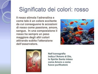 Significato dei colori: rossoIl rosso stimola l’adrenalina e come tale è un colore eccitante da cui conseguono le accezioni di rosso come passione, amore, sangue.  In una composizione il rosso ha sempre un peso maggiore degli altri colori attirando subito l’attenzione dell’osservatore. Nell’iconografia indica l'Amore di Dio, lo Spirito Santo inteso come Amore e come fuoco purificatore