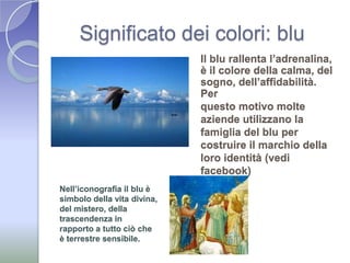 Significato dei colori: bluIl blu rallenta l’adrenalina, è il colore della calma, del sogno, dell’affidabilità. Per questo motivo molte aziende utilizzano la famiglia del blu per costruire il marchio della loro identità (vedi facebook)Nell’iconografia il blu è simbolo della vita divina, del mistero, della trascendenza in rapporto a tutto ciò che è terrestre sensibile.