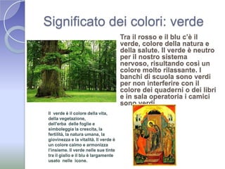 Significato dei colori: verdeTra il rosso e il blu c’è il verde, colore della natura e della salute. Il verde è neutro per il nostro sistema nervoso, risultando così un colore molto rilassante. I banchi di scuola sono verdi per non interferire con il colore dei quaderni o dei libri e in sala operatoria i camici sono verdi. Il  verde è il colore della vita, della vegetazione, dell'erba  delle foglie e simboleggia la crescita, la fertilità, la natura umana, la giovinezza e la vitalità. Il verde è un colore calmo e armonizza l’insieme. Il verde nelle sue tinte tra il giallo e il blu è largamente usato  nelle  icone.