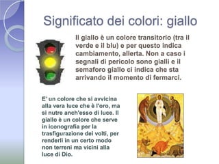Significato dei colori: gialloIl giallo è un colore transitorio (tra il verde e il blu) e per questo indica cambiamento, allerta. Non a caso i segnali di pericolo sono gialli e il semaforo giallo ci indica che sta arrivando il momento di fermarci.E’ un colore che si avvicina alla vera luce che è l'oro, ma si nutre anch'esso di luce. Il giallo è un colore che serve in iconografia per la trasfigurazione dei volti, per renderli in un certo modo non terreni ma vicini alla luce di Dio.