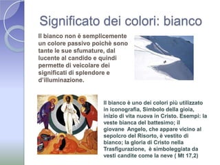 Significato dei colori: biancoIl bianco non è semplicemente un colore passivo poichè sono tante le sue sfumature, dal lucente al candido e quindi permette di veicolare dei significati di splendore e d’illuminazione. Il bianco è uno dei colori più utilizzato in iconografia, Simbolo della gioia, inizio di vita nuova in Cristo. Esempi: la veste bianca del battesimo; il giovane  Angelo, che appare vicino al sepolcro del Risorto, è vestito di bianco; la gloria di Cristo nella Trasfigurazione,  è simboleggiata da vesti candite come la neve ( Mt 17,2)