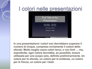 I colori nelle presentazioniIn una presentazione i colori non dovrebbero superare il numero di cinque, compreso ovviamente il colore dello sfondo. Molto meglio usare colori tenui, e non forti … ma, soprattutto, ogni colore dovrebbe, se possibile, essere utilizzato per uno scopo solo, definito preliminarmente. Un colore per lo sfondo, un colore per le evidenze, un colore per le frecce, un colore per i testi. 
