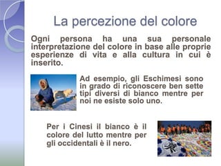 La percezione del coloreOgni persona ha una sua personale interpretazione del colore in base alle proprie esperienze di vita e alla cultura in cui è inserito.Ad esempio, gli Eschimesi sono in grado di riconoscere ben sette tipi diversi di bianco mentre per noi ne esiste solo uno.Per i Cinesi il bianco è il colore del lutto mentre per gli occidentali è il nero.