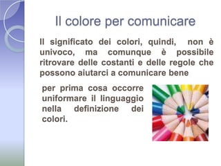 Il colore per comunicareIl significato dei colori, quindi,  non è univoco, ma comunque è possibile ritrovare delle costanti e delle regole che possono aiutarci a comunicare beneper prima cosa occorre uniformare il linguaggio nella definizione dei  colori.
