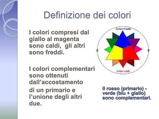 Definizione dei coloriI colori compresi dal giallo al magenta sono caldi,  gli altri sono freddi. I colori complementari sono ottenuti dall’accostamento di un primario e l’unione degli altri due. Il rosso (primario) - verde (blu + giallo) sono complementari.
