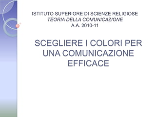 ISTITUTO SUPERIORE DI SCIENZE RELIGIOSE TEORIA DELLA COMUNICAZIONE A.A. 2010-11  SCEGLIERE I COLORI PER UNA COMUNICAZIONE EFFICACE 