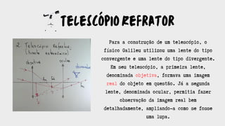 TelescópioRefrator
Para a construção de um telescópio, o
físico Galileu utilizou uma lente do tipo
convergente e uma lente do tipo divergente.
Em seu telescópio, a primeira lente,
denominada objetiva, formava uma imagem
real do objeto em questão. Já a segunda
lente, denominada ocular, permitia fazer
observação da imagem real bem
detalhadamente, ampliando-a como se fosse
uma lupa.
 