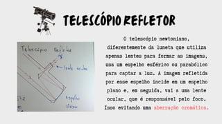 TelescópioRefletor
O telescópio newtoniano,
diferentemente da luneta que utiliza
apenas lentes para formar as imagens,
usa um espelho esférico ou parabólico
para captar a luz. A imagem refletida
por esse espelho incide em um espelho
plano e, em seguida, vai a uma lente
ocular, que é responsável pelo foco.
Isso evitando uma aberração cromática.
 