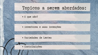 O que são?
inventores e suas invenções
Contribuições
Variedades de Lentes
Topicos a serem abordados:
 