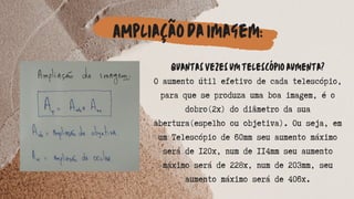 AMpliaçãodaimagem:
Quantasvezesumtelescópioaumenta?
O aumento útil efetivo de cada telescópio,
para que se produza uma boa imagem, é o
dobro(2x) do diâmetro da sua
abertura(espelho ou objetiva). Ou seja, em
um Telescópio de 60mm seu aumento máximo
será de 120x, num de 114mm seu aumento
máximo será de 228x, num de 203mm, seu
aumento máximo será de 406x.




 