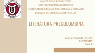 LITERATURA PRECOLOMBINA
UNIVERSIDAD FERMÍN TORO
VICE-RECTORADO ACADÈMICO
FACULTAD DE CIENCIAS ECONÒMICAS Y SOCIALES
ESCUELA DE COMUNICACIÓN SOCIAL
María Fernanda Jiménez
C.I.27290389
Saia: B
 