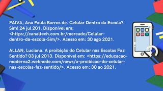 PAIVA, Ana Paula Barros de. Celular Dentro da Escola?
Sim! 24 jul 201. Disponível em:
<https://canaltech.com.br/mercado/Celular-
dentro-da-escola-Sim/>. Acesso em: 30 ago 2021.
ALLAN, Luciana. A proibição do Celular nas Escolas Faz
Sentido? 03 jul 2013. Disponível em: <https://educacao-
moderna2.webnode.com/news/a-proibicao-do-celular-
nas-escolas-faz-sentido/>. Acesso em: 30 ao 2021.
 