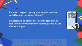 Perante o exposto, por que as escolas possuem
resistência as novas tecnologias?
É necessário se abster dessa concepção arcaica
que ronda as comuniades escolares quanto ao uso
das tecnologias.
 