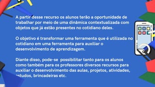 A partir desse recurso os alunos terão a oportunidade de
trabalhar por meio de uma dinâmica contextualizada com
objetos que já estão presentes no cotidiano deles.
O objetivo é transformar uma ferramenta que é utilizada no
cotidiano em uma ferramenta para auxiliar o
desenvolvimento de aprendizagem.
Diante disso, pode-se possibilitar tanto para os alunos
como também para os professores diversos recursos para
auxiliar o desenvolvimento das aulas, projetos, atividades,
estudos, brincadeiras etc.
 