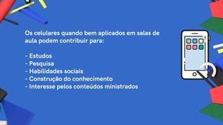 Os celulares quando bem aplicados em salas de
aula podem contribuir para:
- Estudos
- Pesquisa
- Habilidades sociais
- Construção do conhecimento
- Interesse pelos conteúdos ministrados
 