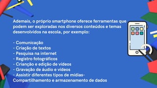Ademais, o próprio smartphone oferece ferramentas que
podem ser exploradas nos diversos conteúdos e temas
desenvolvidos na escola, por exemplo:
- Comunicação
- Criação de textos
- Pesquisa na internet
- Registro fotográficos
- Crianção e edição de vídeos
- Gravação de áudio e vídeos
- Assistir diferentes tipos de mídias-
Compartilhamento e armazenamento de dados
 