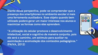 Diante dessa perspectiva, pode-se compreender que a
presença dos smartphones no ambiente escolar é mais
uma ferramenta auxiliadora. Esse objeto quando bem
utilizado poderá gerar um maior interesse nos alunos e
maximizar as formas como eles aprendem.
"A utilização do celular promove o desenvolvimento
intelectual, social e cognitivo de maneira conjunta, pois
ele será o caminho, um estímulo para auxiliar na
assimilação e acomodação dos conteúdos pedagógicos."
(PAIVA, 2012)
 
