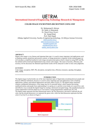 Vol-4 Issues 05, May -2020 ISSN: 2456-9348
Impact Factor: 4.520
International Journal of Engineering Technology Research & Management
IJETRM (http://ijetrm.com/) [32]
COLOR IMAGE ENCRYPTION-DECRYPTION USING SMT
Dr. Mohammad S. Khrisat
Dr. Saleh A. Khawatreh
Dr. Majed Omar Dwairi
Dr. Amjad Hindi
Prof. Ziad Alqadi
Albalqa Applied University, Faculty of engineering technology, Al-Ahliyya Amman University
mkhrisat@bau.edu.jo
skhawatreh@ammanu.edu.jo
majeddw@gmail.com
amjadhindi@bau.edu.jo
natalia_maw@yahoo.com
ABSTRACT
Digital color image is very famous and important data type; it is used in many important vital applications such
as banking systems, protection and security systems, so image protection is required. In this research paper we
will introduce a simplified method of color image encryption-decryption which is based on using SMT and PK;
the method will be tested and implemented using various color images. The issues of security, efficiency and
accuracy will be discussed; the obtained experimental results will be analyzed in order to raise some judgments.
KEYWORDS:
Color image, encryption, SMT, PK, decryption, encryption time, efficiency measures, speedup, throughput,
MSE, PSNR.
INTRODUCTION
The digital image [1],[2],[3],[4]is one of the most important types of digital data circulating between people and
between different institutions, because it is used in many important and vital applications such as banking
applications, military and medical applications and many others [5],[6], [7]. The digital image sometimes
contains confidential information, or the image may be of a personal nature, which requires preventing
unaffected entities and people from understanding it or spying on it, and this in turn leads us to search for a safe
and effective way to encode the digital image by creating a destroyed encrypted image. The unauthorized person
cannot understand it with the naked eye or even restore it using programmatic methods [8], [9], [10].
The digital image represents the three-dimensional matrix, the first dimension is devoted to represent the red
color, and the second dimension is to represent the green color, while the third dimension represents the blue
color [11],[12],[13], as shown in Figure 1.
 