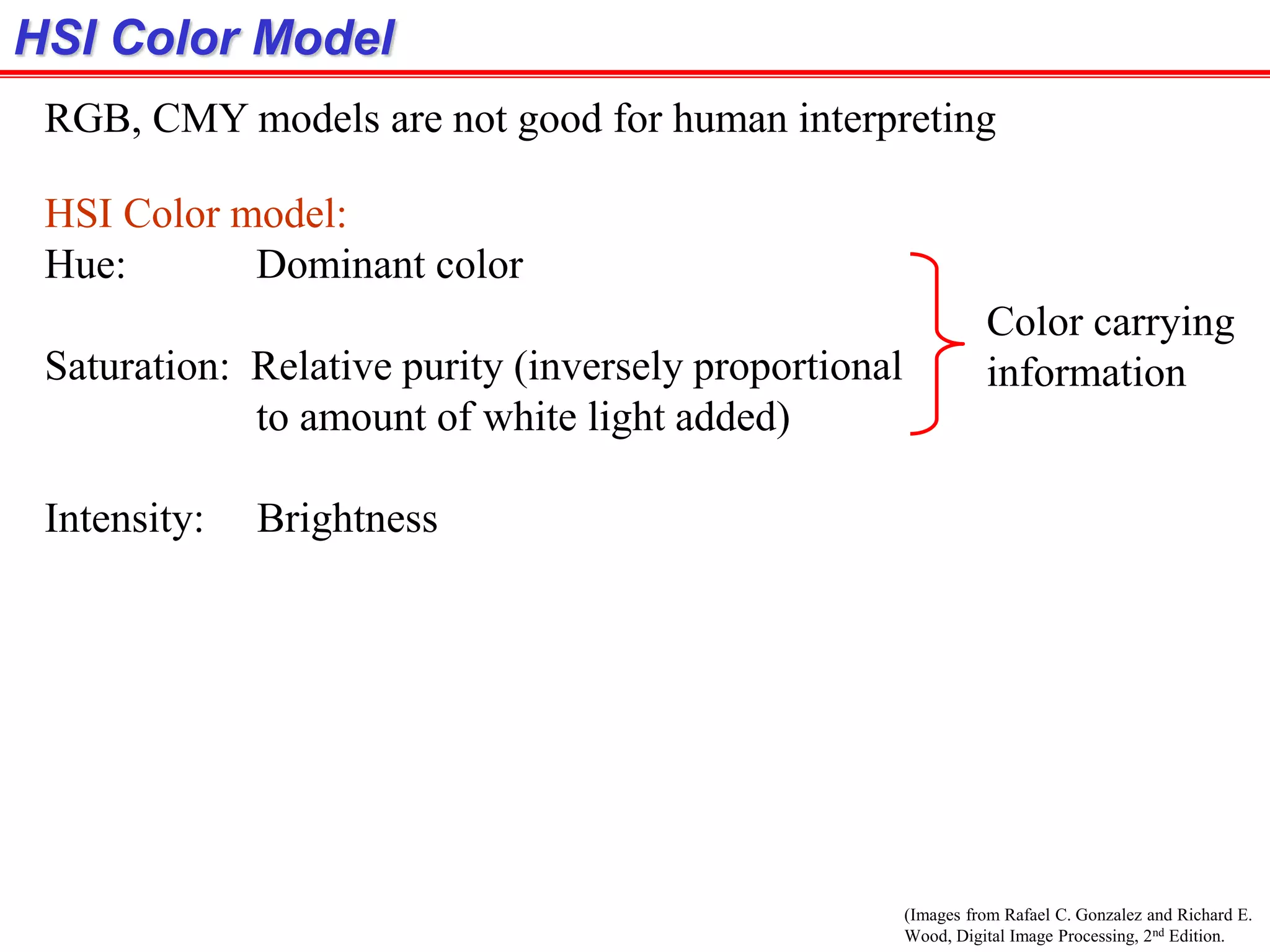 (Images from Rafael C. Gonzalez and Richard E.
Wood, Digital Image Processing, 2nd Edition.
HSI Color Model
RGB, CMY models are not good for human interpreting
HSI Color model:
Hue: Dominant color
Saturation: Relative purity (inversely proportional
to amount of white light added)
Intensity: Brightness
Color carrying
information
 