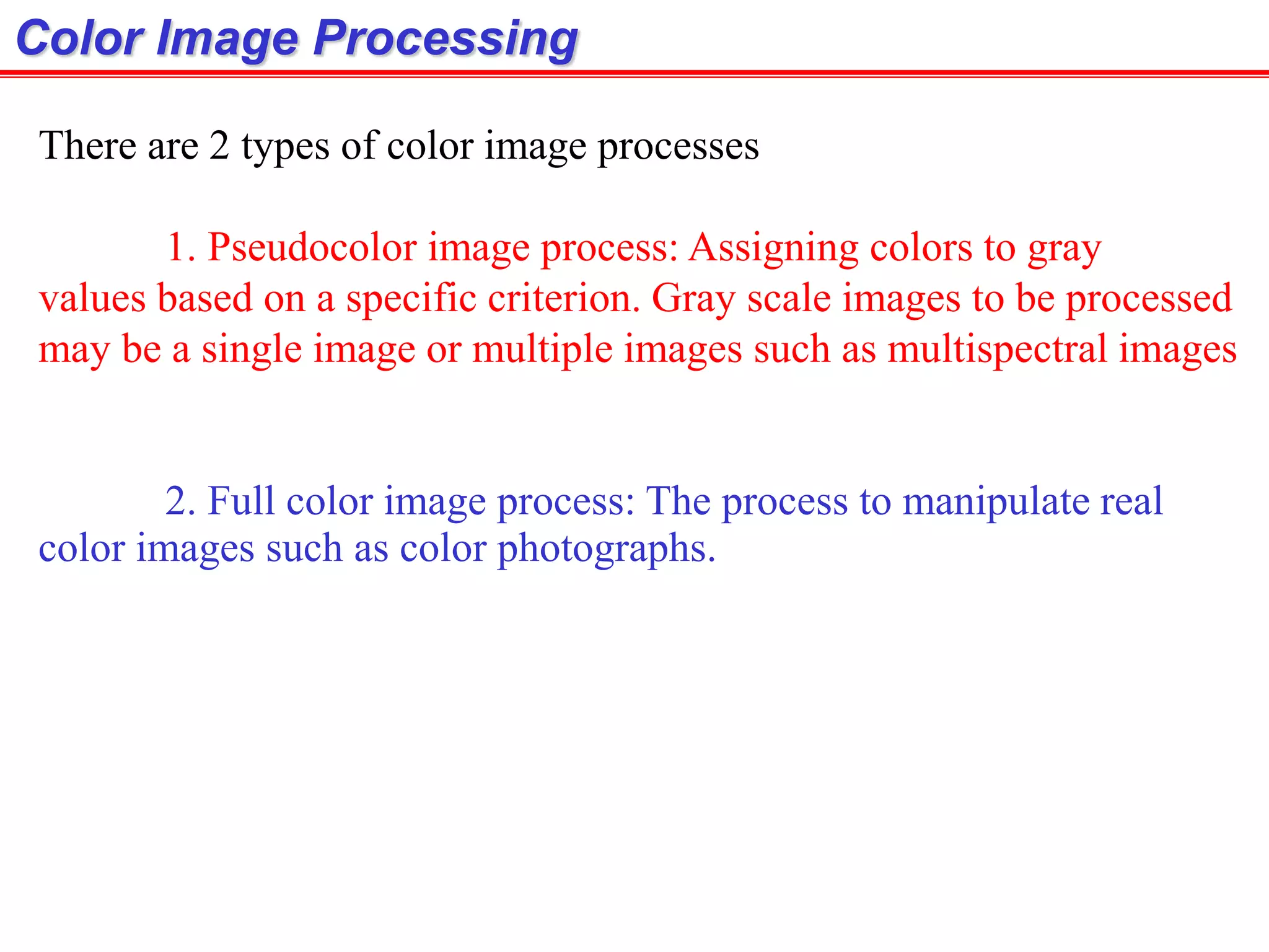 Color Image Processing
There are 2 types of color image processes
1. Pseudocolor image process: Assigning colors to gray
values based on a specific criterion. Gray scale images to be processed
may be a single image or multiple images such as multispectral images
2. Full color image process: The process to manipulate real
color images such as color photographs.
 