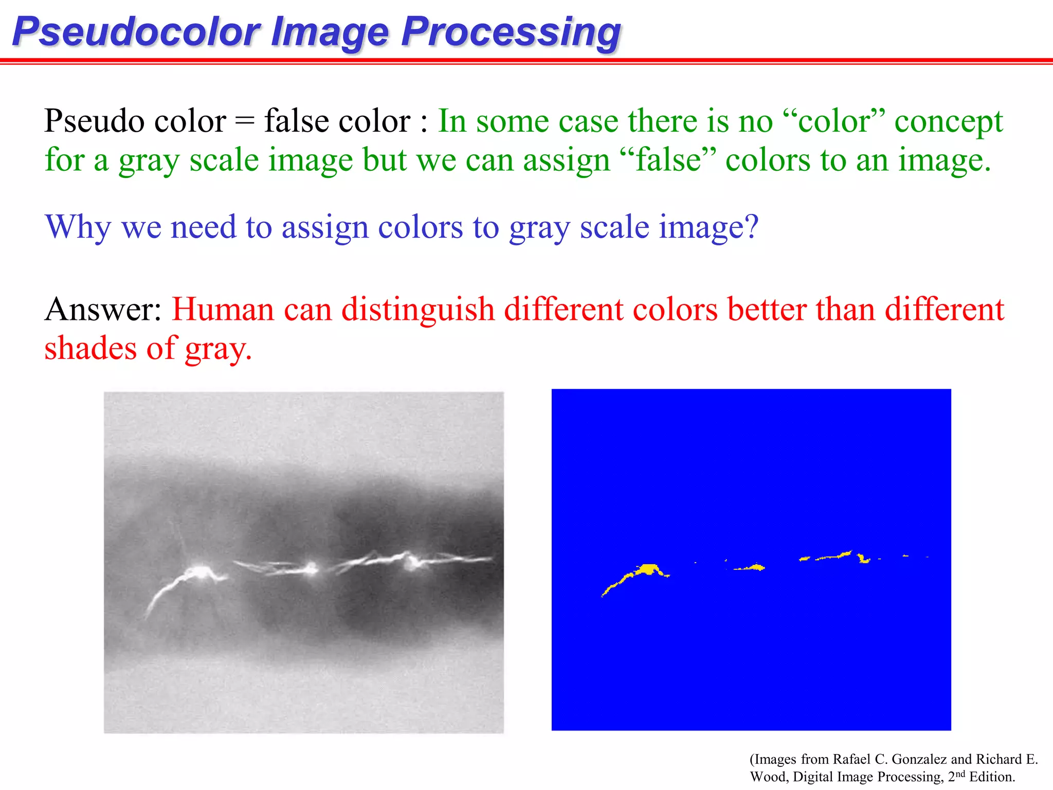 (Images from Rafael C. Gonzalez and Richard E.
Wood, Digital Image Processing, 2nd Edition.
Pseudocolor Image Processing
Why we need to assign colors to gray scale image?
Answer: Human can distinguish different colors better than different
shades of gray.
Pseudo color = false color : In some case there is no “color” concept
for a gray scale image but we can assign “false” colors to an image.
 