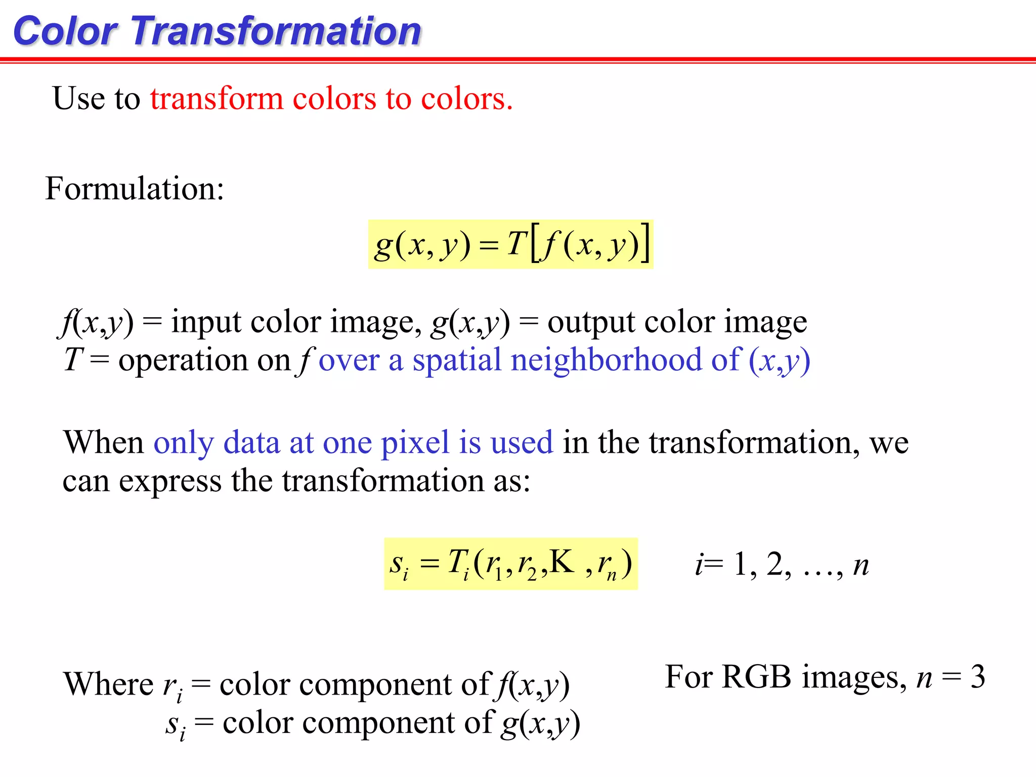 Color Transformation
Formulation:
 ),(),( yxfTyxg 
f(x,y) = input color image, g(x,y) = output color image
T = operation on f over a spatial neighborhood of (x,y)
When only data at one pixel is used in the transformation, we
can express the transformation as:
),,,( 21 nii rrrTs  i= 1, 2, …, n
Where ri = color component of f(x,y)
si = color component of g(x,y)
Use to transform colors to colors.
For RGB images, n = 3
 