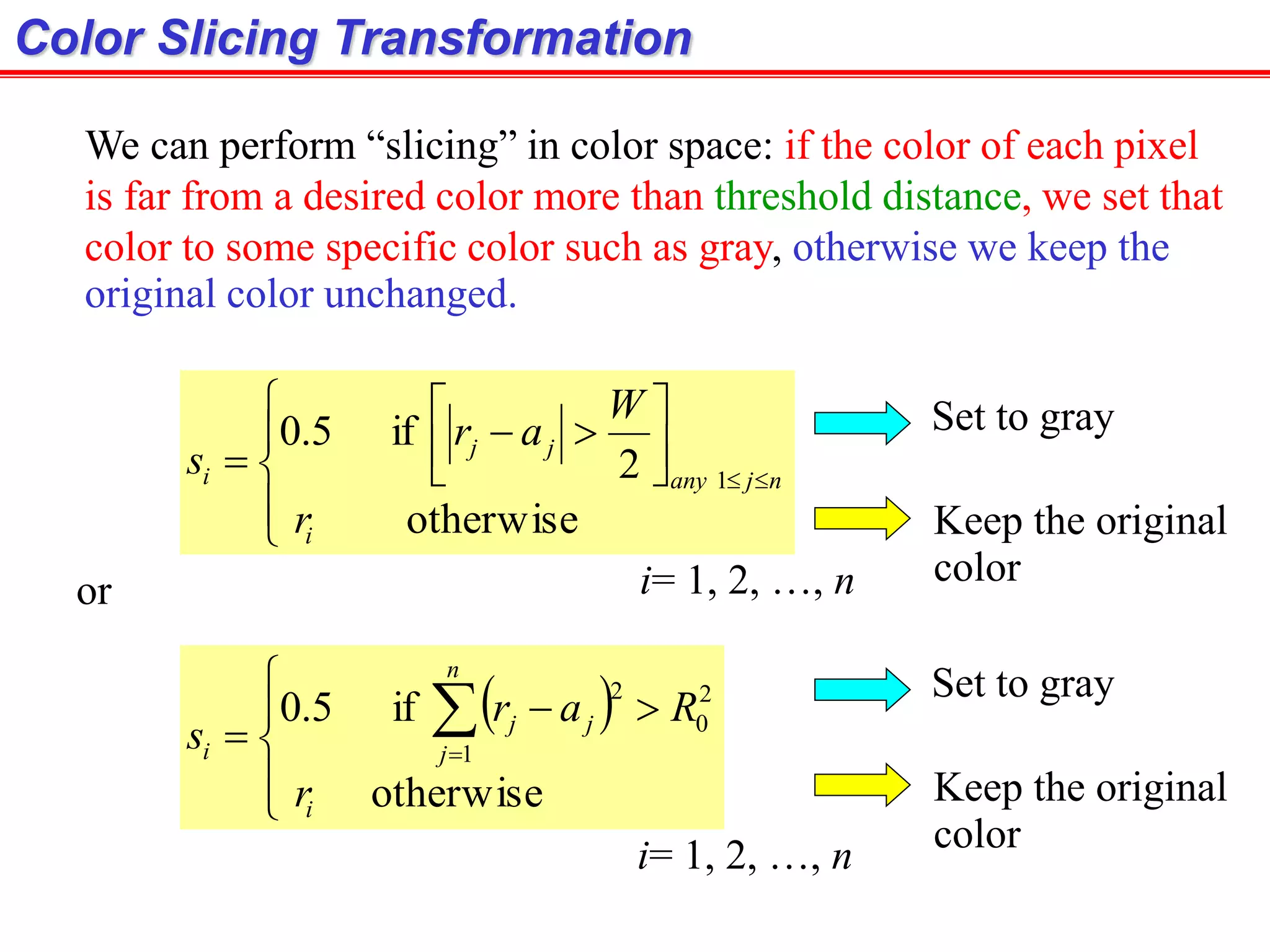 Color Slicing Transformation









 
otherwise
2
if5.0
1
i
njany
jj
i
r
W
ar
s
We can perform “slicing” in color space: if the color of each pixel
is far from a desired color more than threshold distance, we set that
color to some specific color such as gray, otherwise we keep the
original color unchanged.
i= 1, 2, …, n
or
 





 
otherwise
if5.0
1
2
0
2
i
n
j
jj
i
r
Rar
s
Set to gray
Keep the original
color
Set to gray
Keep the original
color
i= 1, 2, …, n
 