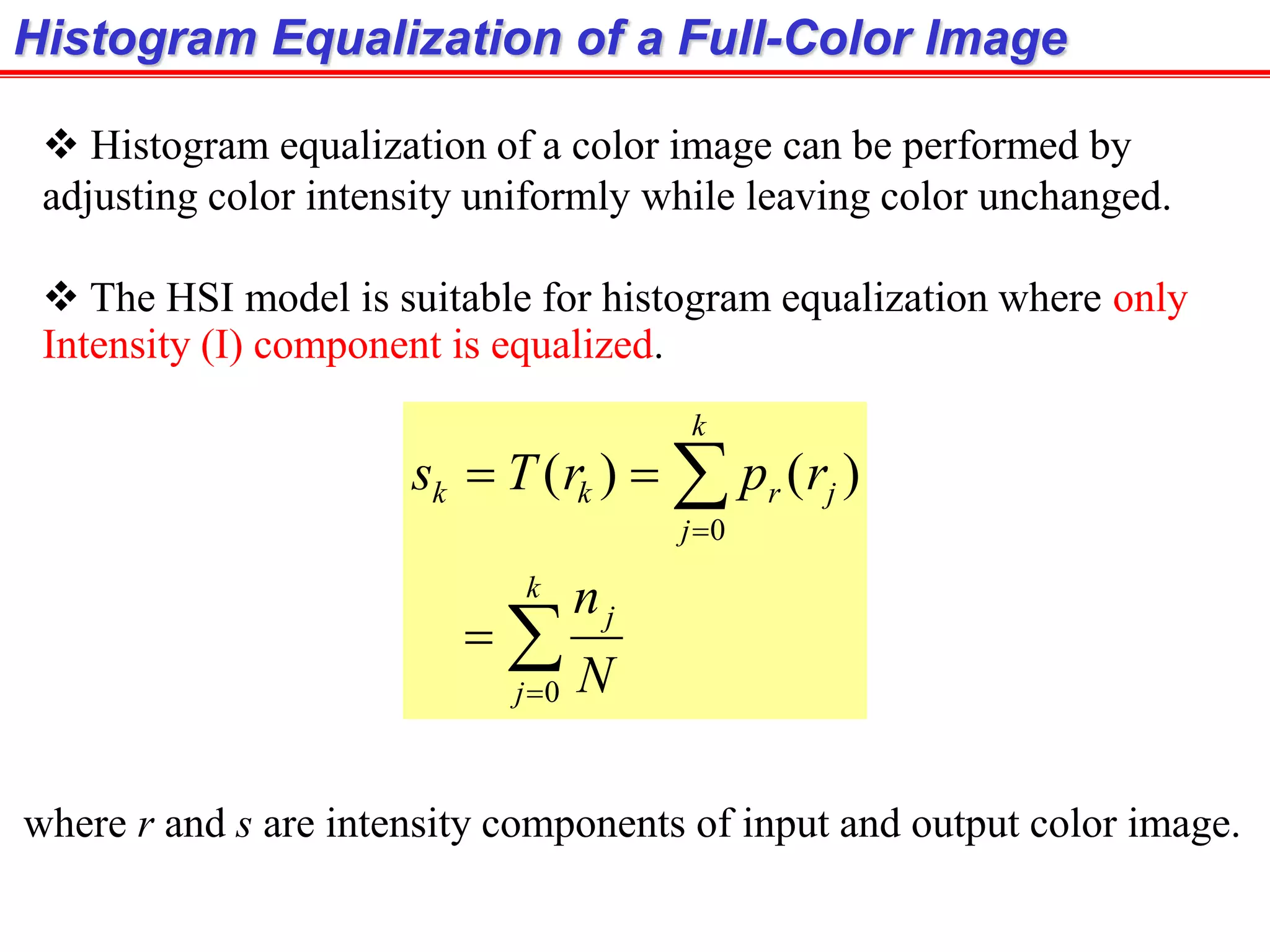 Histogram Equalization of a Full-Color Image
 Histogram equalization of a color image can be performed by
adjusting color intensity uniformly while leaving color unchanged.
 The HSI model is suitable for histogram equalization where only
Intensity (I) component is equalized.






k
j
j
k
j
jrkk
N
n
rprTs
0
0
)()(
where r and s are intensity components of input and output color image.
 
