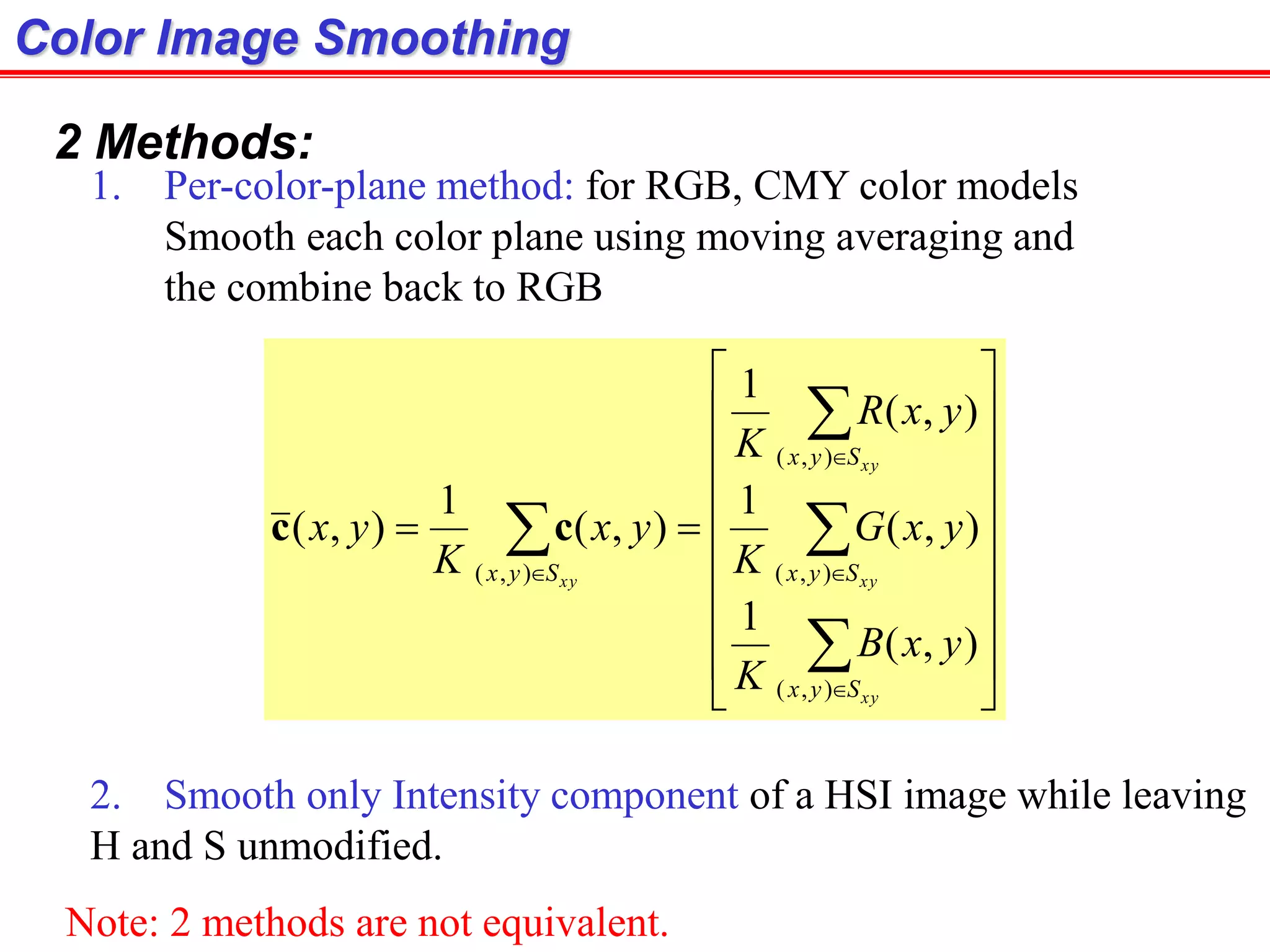 Color Image Smoothing
2 Methods:
1. Per-color-plane method: for RGB, CMY color models
Smooth each color plane using moving averaging and
the combine back to RGB
2. Smooth only Intensity component of a HSI image while leaving
H and S unmodified.



























xy
xy
xy
xy
Syx
Syx
Syx
Syx
yxB
K
yxG
K
yxR
K
yx
K
yx
),(
),(
),(
),(
),(
1
),(
1
),(
1
),(
1
),( cc
Note: 2 methods are not equivalent.
 