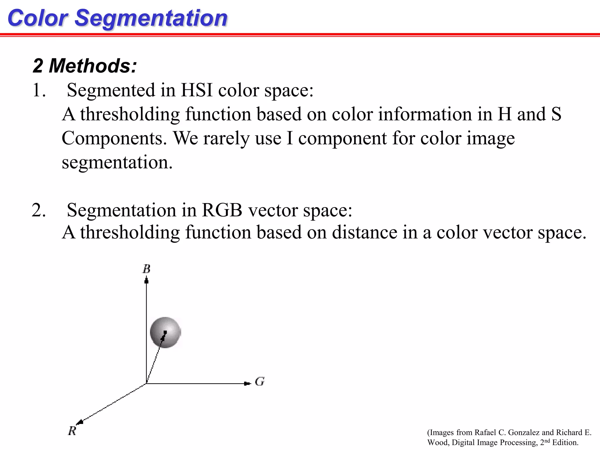 (Images from Rafael C. Gonzalez and Richard E.
Wood, Digital Image Processing, 2nd Edition.
Color Segmentation
2 Methods:
1. Segmented in HSI color space:
A thresholding function based on color information in H and S
Components. We rarely use I component for color image
segmentation.
2. Segmentation in RGB vector space:
A thresholding function based on distance in a color vector space.
 