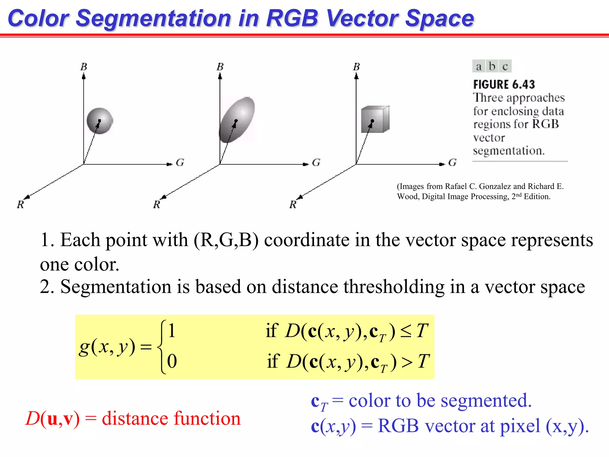 (Images from Rafael C. Gonzalez and Richard E.
Wood, Digital Image Processing, 2nd Edition.
Color Segmentation in RGB Vector Space
1. Each point with (R,G,B) coordinate in the vector space represents
one color.
2. Segmentation is based on distance thresholding in a vector space






TyxD
TyxD
yxg
T
T
)),,((if0
)),,((if1
),(
cc
cc
cT = color to be segmented.
c(x,y) = RGB vector at pixel (x,y).D(u,v) = distance function
 