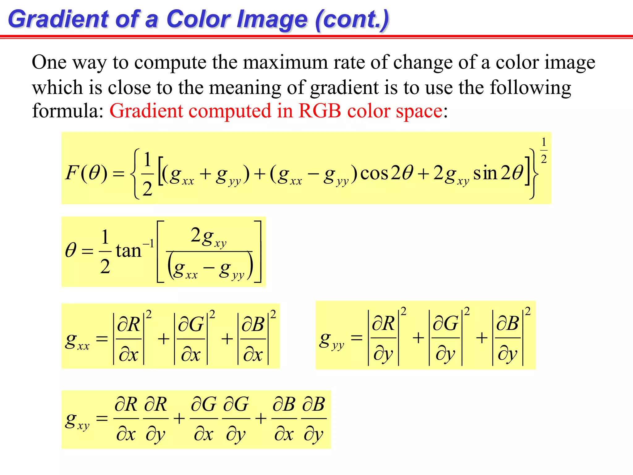 Gradient of a Color Image (cont.)
One way to compute the maximum rate of change of a color image
which is close to the meaning of gradient is to use the following
formula: Gradient computed in RGB color space:
  2
1
2sin22cos)()(
2
1
)(






  xyyyxxyyxx gggggF
 








 
yyxx
xy
gg
g2
tan
2
1 1

222
x
B
x
G
x
R
gxx









222
y
B
y
G
y
R
gyy









y
B
x
B
y
G
x
G
y
R
x
R
gxy















 