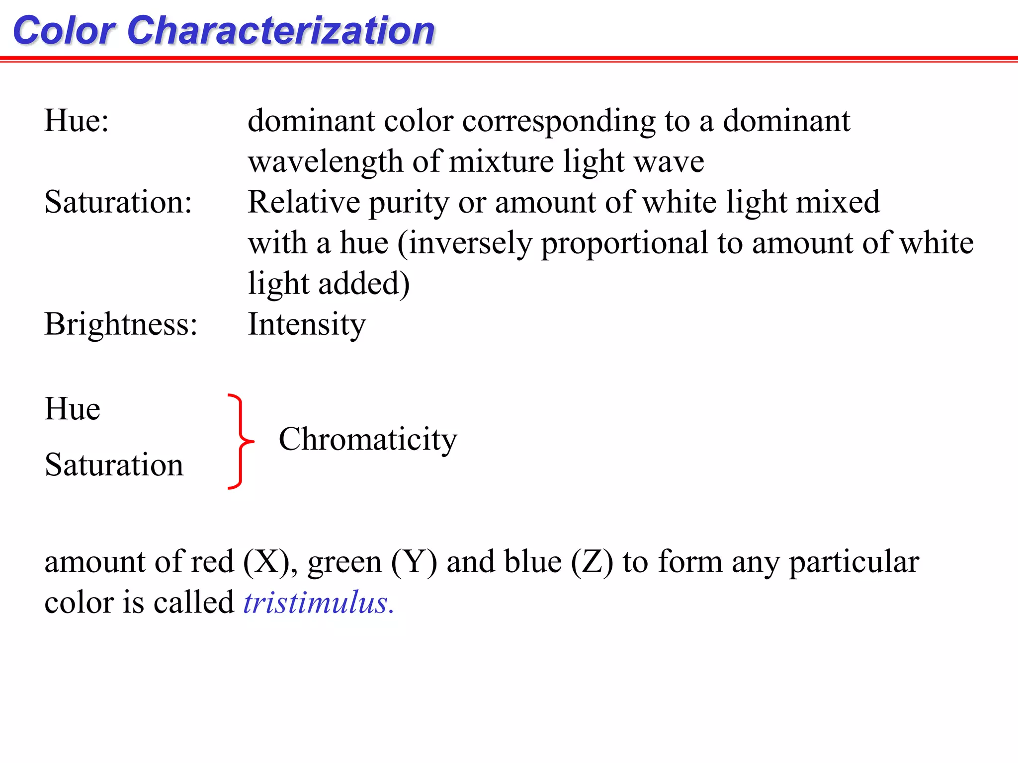 Hue: dominant color corresponding to a dominant
wavelength of mixture light wave
Saturation: Relative purity or amount of white light mixed
with a hue (inversely proportional to amount of white
light added)
Brightness: Intensity
Color Characterization
Hue
Saturation
Chromaticity
amount of red (X), green (Y) and blue (Z) to form any particular
color is called tristimulus.
 