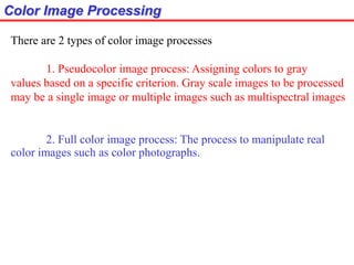 Color Image Processing
There are 2 types of color image processes
1. Pseudocolor image process: Assigning colors to gray
values based on a specific criterion. Gray scale images to be processed
may be a single image or multiple images such as multispectral images
2. Full color image process: The process to manipulate real
color images such as color photographs.
 