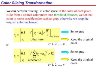 Color Slicing Transformation









 
otherwise
2
if5.0
1
i
njany
jj
i
r
W
ar
s
We can perform “slicing” in color space: if the color of each pixel
is far from a desired color more than threshold distance, we set that
color to some specific color such as gray, otherwise we keep the
original color unchanged.
i= 1, 2, …, n
or
 





 
otherwise
if5.0
1
2
0
2
i
n
j
jj
i
r
Rar
s
Set to gray
Keep the original
color
Set to gray
Keep the original
color
i= 1, 2, …, n
 