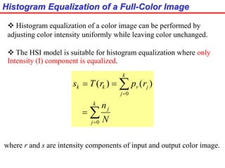 Histogram Equalization of a Full-Color Image
 Histogram equalization of a color image can be performed by
adjusting color intensity uniformly while leaving color unchanged.
 The HSI model is suitable for histogram equalization where only
Intensity (I) component is equalized.






k
j
j
k
j
jrkk
N
n
rprTs
0
0
)()(
where r and s are intensity components of input and output color image.
 