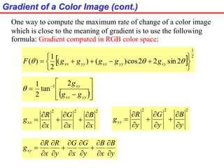 Gradient of a Color Image (cont.)
One way to compute the maximum rate of change of a color image
which is close to the meaning of gradient is to use the following
formula: Gradient computed in RGB color space:
  2
1
2sin22cos)()(
2
1
)(






  xyyyxxyyxx gggggF
 








 
yyxx
xy
gg
g2
tan
2
1 1

222
x
B
x
G
x
R
gxx









222
y
B
y
G
y
R
gyy









y
B
x
B
y
G
x
G
y
R
x
R
gxy















 