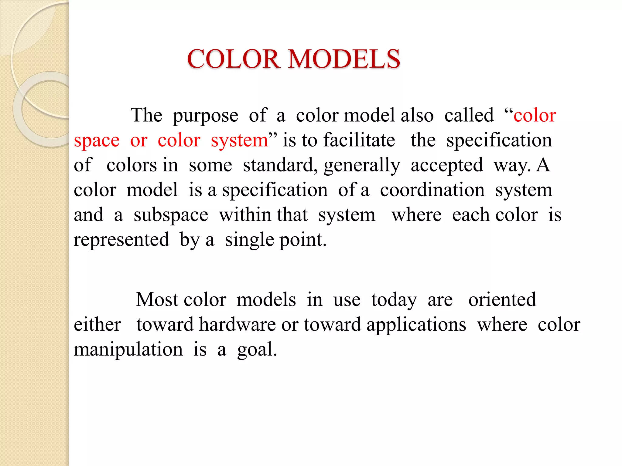 COLOR MODELS
The purpose of a color model also called “color
space or color system” is to facilitate the specification
of colors in some standard, generally accepted way. A
color model is a specification of a coordination system
and a subspace within that system where each color is
represented by a single point.
Most color models in use today are oriented
either toward hardware or toward applications where color
manipulation is a goal.
 