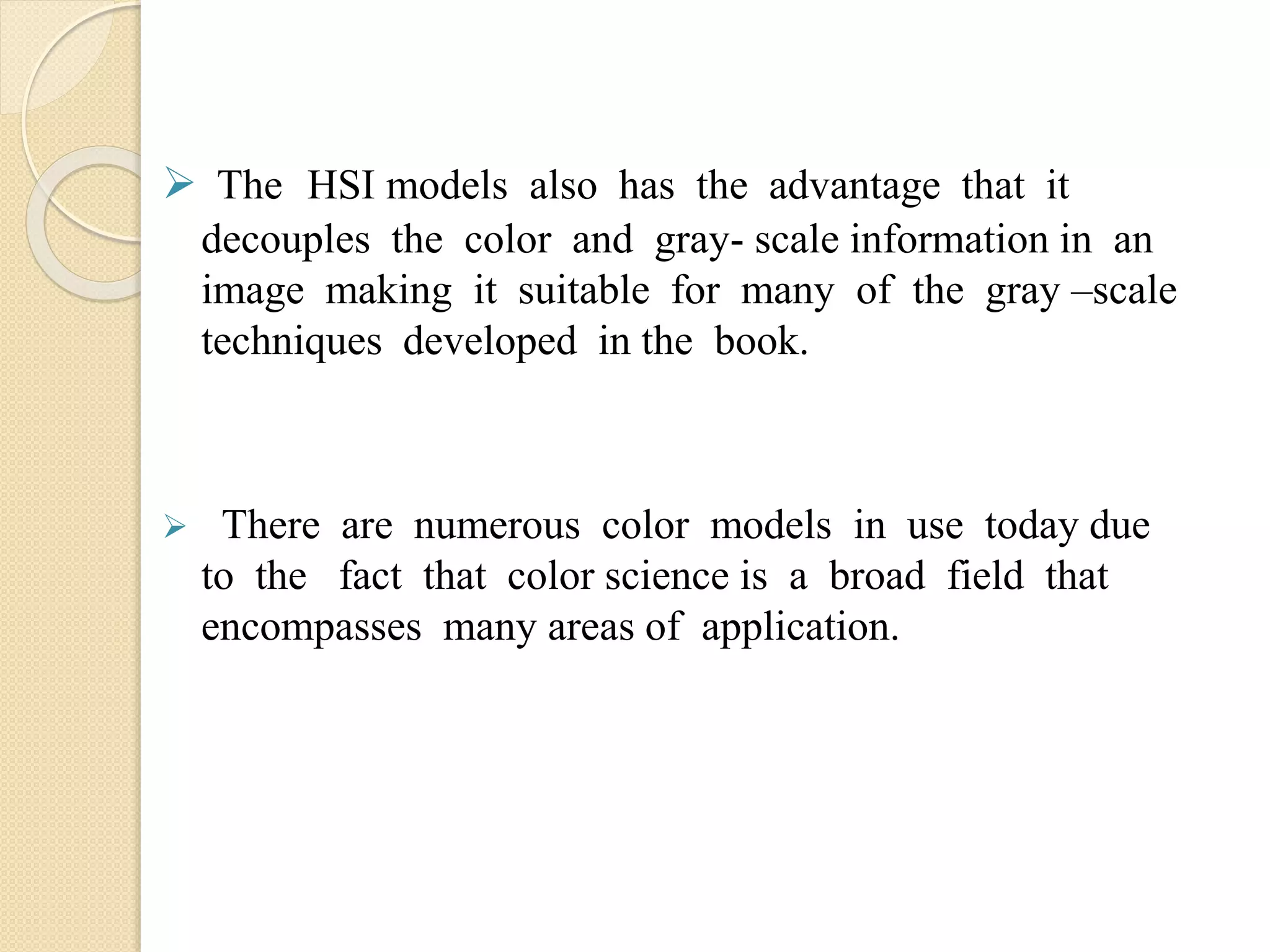  The HSI models also has the advantage that it
decouples the color and gray- scale information in an
image making it suitable for many of the gray –scale
techniques developed in the book.
 There are numerous color models in use today due
to the fact that color science is a broad field that
encompasses many areas of application.
 
