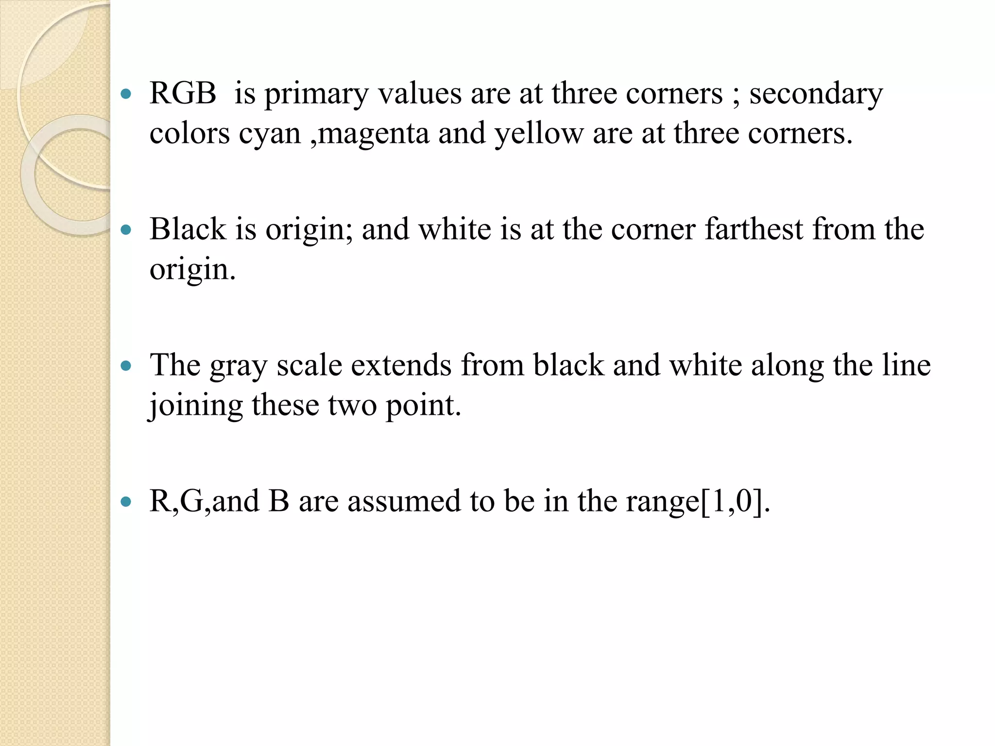  RGB is primary values are at three corners ; secondary
colors cyan ,magenta and yellow are at three corners.
 Black is origin; and white is at the corner farthest from the
origin.
 The gray scale extends from black and white along the line
joining these two point.
 R,G,and B are assumed to be in the range[1,0].
 