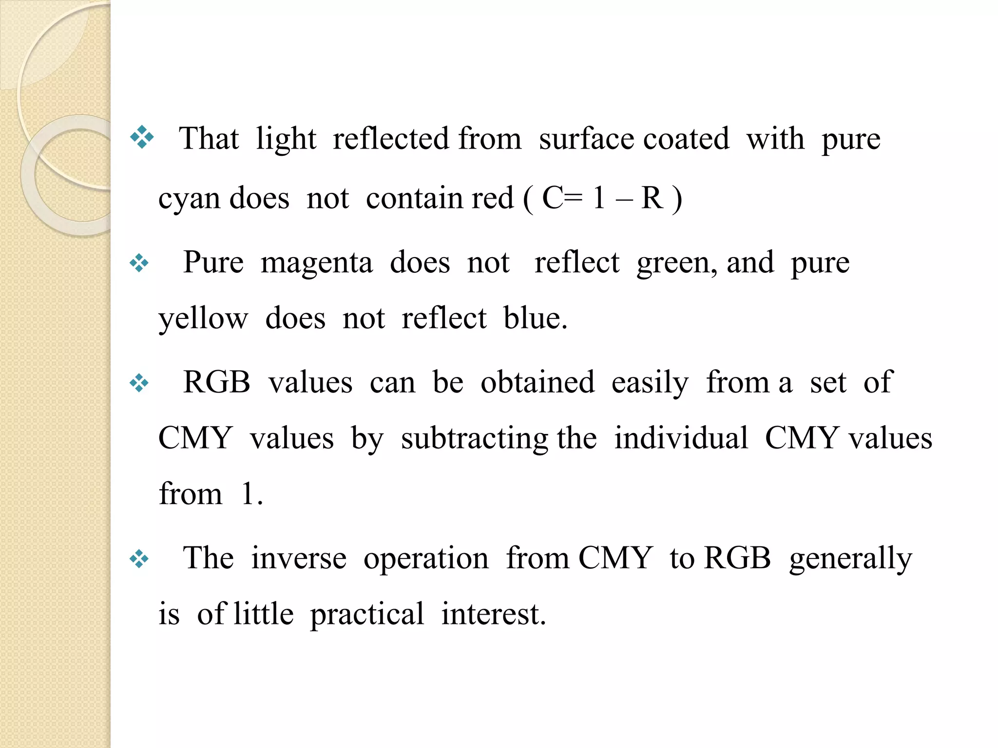  That light reflected from surface coated with pure
cyan does not contain red ( C= 1 – R )
 Pure magenta does not reflect green, and pure
yellow does not reflect blue.
 RGB values can be obtained easily from a set of
CMY values by subtracting the individual CMY values
from 1.
 The inverse operation from CMY to RGB generally
is of little practical interest.
 