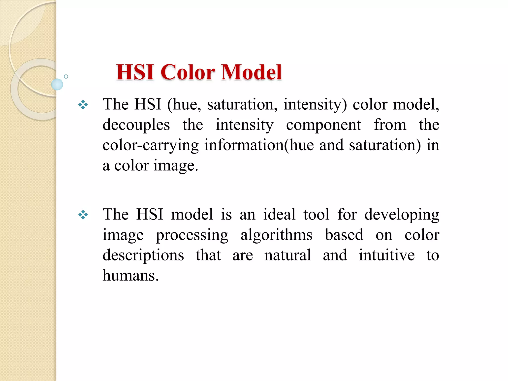 HSI Color Model
 The HSI (hue, saturation, intensity) color model,
decouples the intensity component from the
color-carrying information(hue and saturation) in
a color image.
 The HSI model is an ideal tool for developing
image processing algorithms based on color
descriptions that are natural and intuitive to
humans.
 