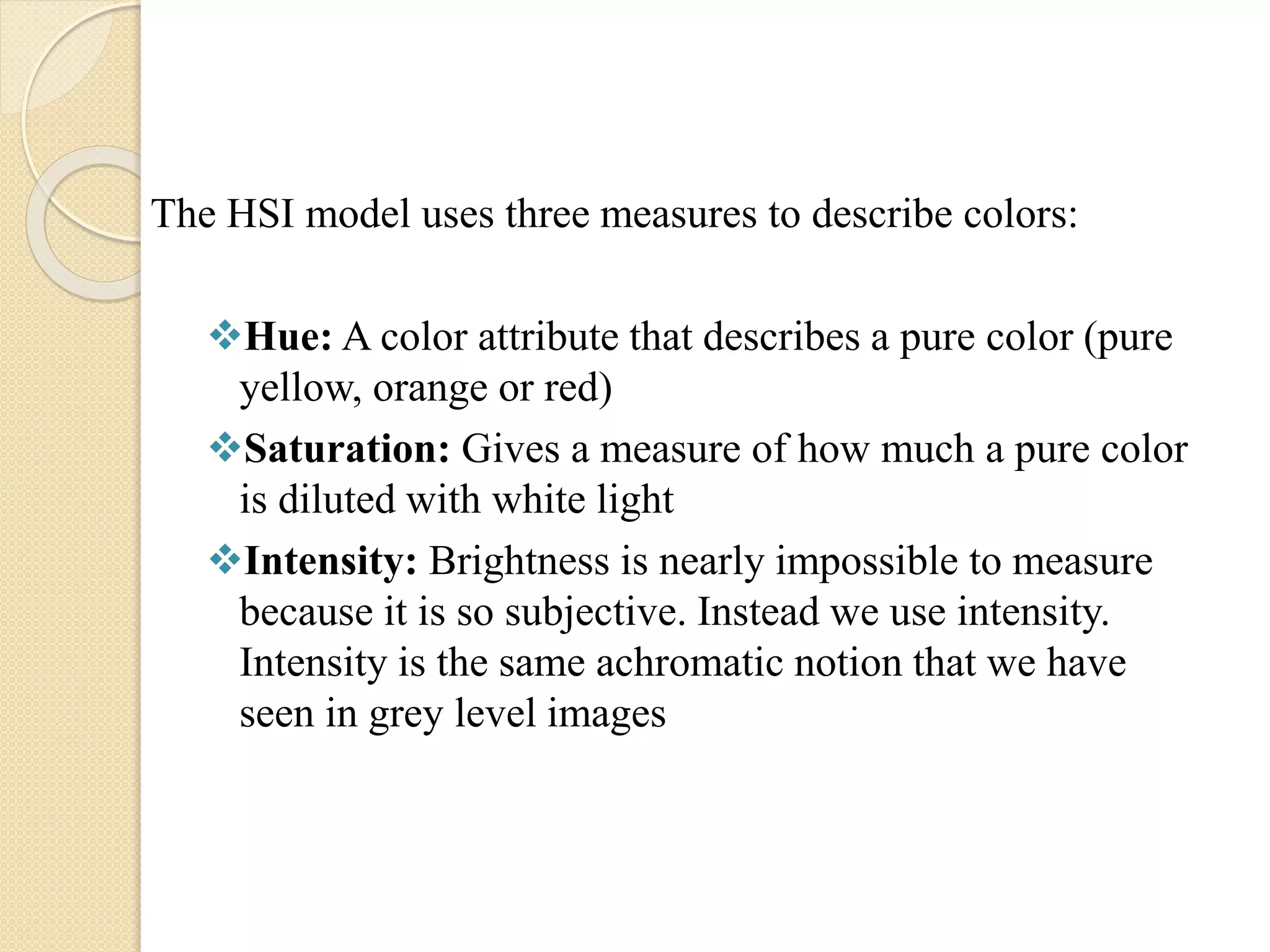 The HSI model uses three measures to describe colors:
Hue: A color attribute that describes a pure color (pure
yellow, orange or red)
Saturation: Gives a measure of how much a pure color
is diluted with white light
Intensity: Brightness is nearly impossible to measure
because it is so subjective. Instead we use intensity.
Intensity is the same achromatic notion that we have
seen in grey level images
 
