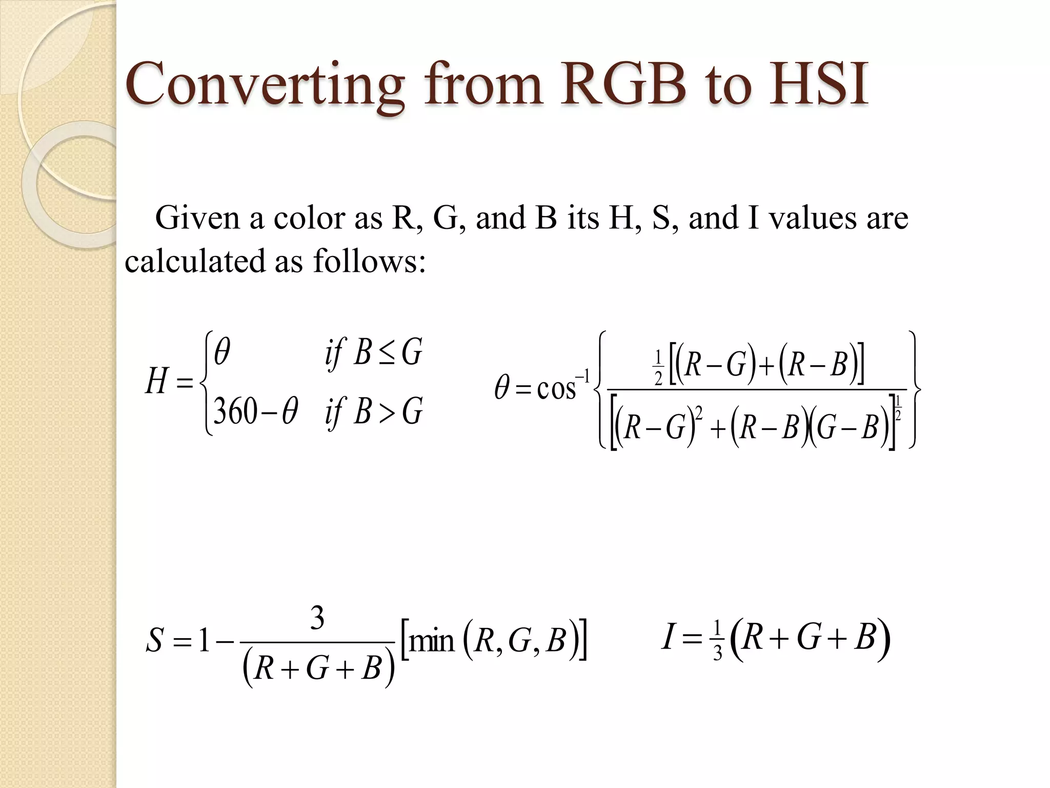 Converting from RGB to HSI
Given a color as R, G, and B its H, S, and I values are
calculated as follows:






GBif
GBif
H
360 
     
      









 
2
1
2
2
1
1
cos
BGBRGR
BRGR

 
  BGR
BGR
S ,,min
3
1

 I  1
3
R G B 
 