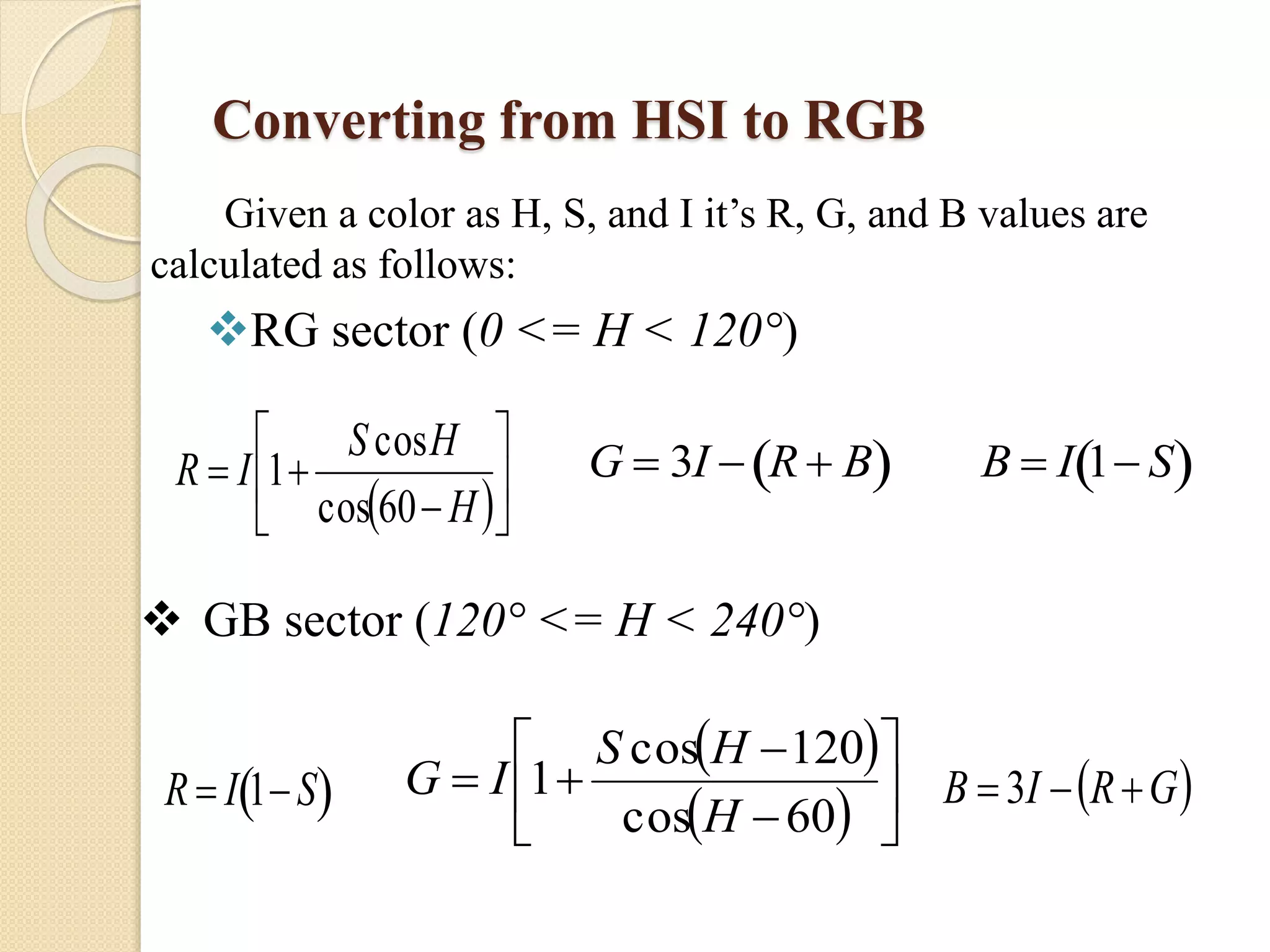 Converting from HSI to RGB
Given a color as H, S, and I it’s R, G, and B values are
calculated as follows:
RG sector (0 <= H < 120°)
 







H
HS
IR
60cos
cos
1

G  3I  R  B 

B  I 1 S 
 GB sector (120° <= H < 240°)
R  I 1S 
 
  








60cos
120cos
1
H
HS
IG  GRIB 3
 