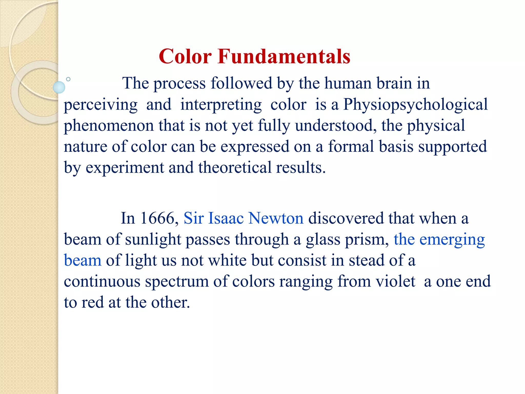Color Fundamentals
The process followed by the human brain in
perceiving and interpreting color is a Physiopsychological
phenomenon that is not yet fully understood, the physical
nature of color can be expressed on a formal basis supported
by experiment and theoretical results.
In 1666, Sir Isaac Newton discovered that when a
beam of sunlight passes through a glass prism, the emerging
beam of light us not white but consist in stead of a
continuous spectrum of colors ranging from violet a one end
to red at the other.
 
